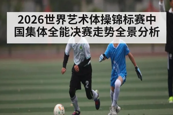 2026世界艺术体操锦标赛中国集体全能决赛走势全景分析