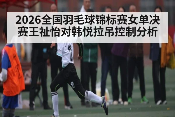 2026全国羽毛球锦标赛女单决赛王祉怡对韩悦拉吊控制分析