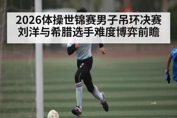 2026体操世锦赛男子吊环决赛刘洋与希腊选手难度博弈前瞻